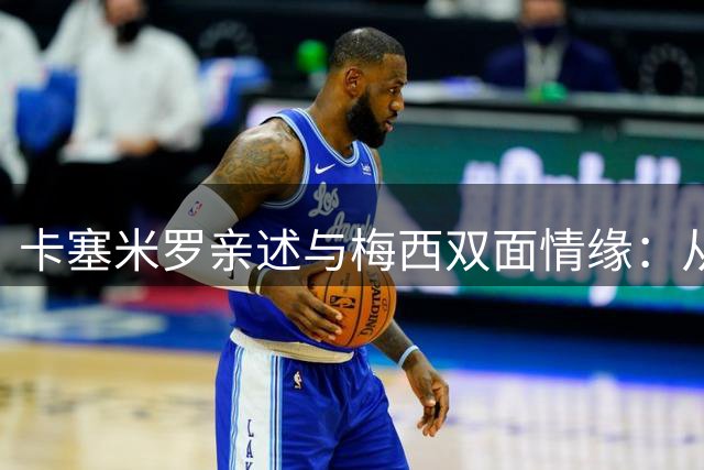 卡塞米罗亲述与梅西双面情缘：从死敌防守者到沉醉观众的心路历程