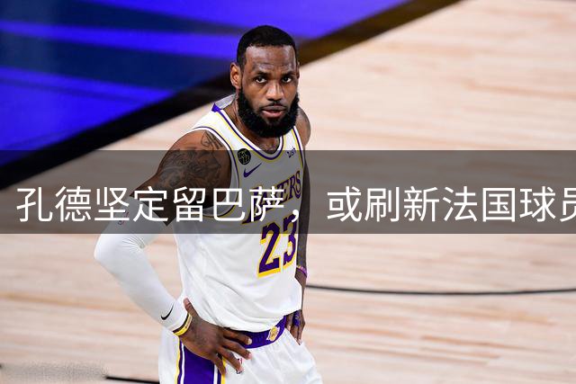 孔德坚定留巴萨，或刷新法国球员历史纪录
