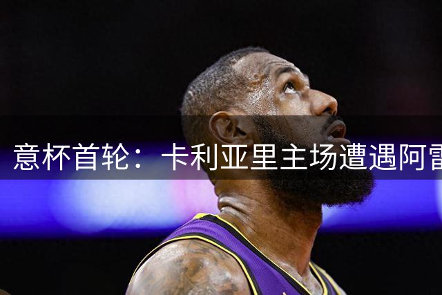 意杯首轮：卡利亚里主场遭遇阿雷佐 历史交锋再续前缘