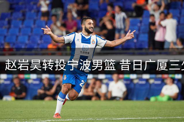 赵岩昊转投宁波男篮 昔日广厦三少开启新征程