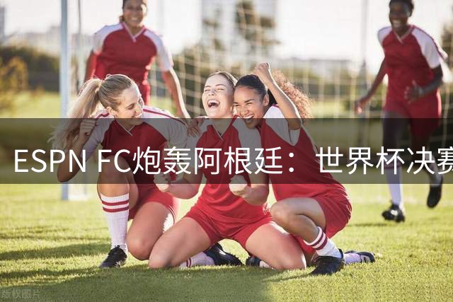 ESPN FC炮轰阿根廷：世界杯决赛表现“完全且彻底的耻辱”